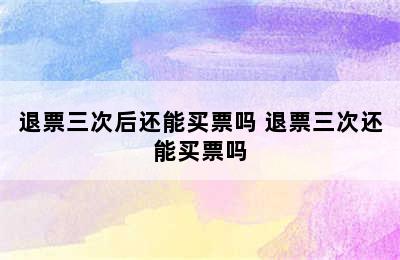 退票三次后还能买票吗 退票三次还能买票吗